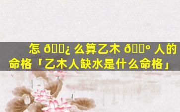 怎 🌿 么算乙木 🌺 人的命格「乙木人缺水是什么命格」